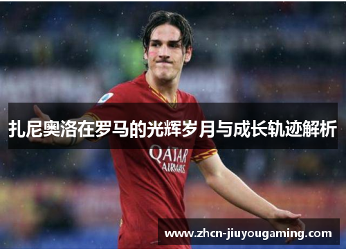 扎尼奥洛在罗马的光辉岁月与成长轨迹解析