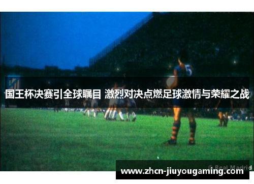 国王杯决赛引全球瞩目 激烈对决点燃足球激情与荣耀之战