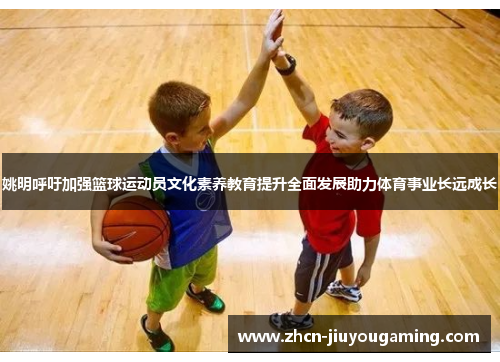 姚明呼吁加强篮球运动员文化素养教育提升全面发展助力体育事业长远成长