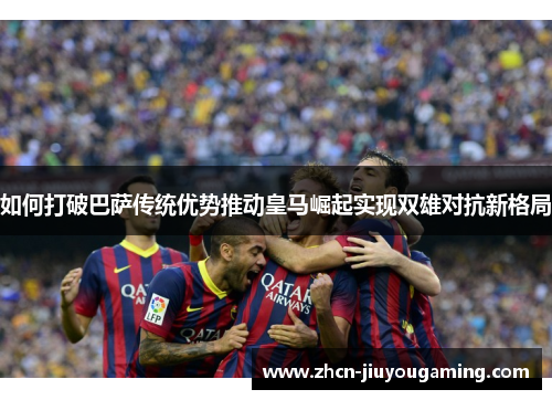 如何打破巴萨传统优势推动皇马崛起实现双雄对抗新格局