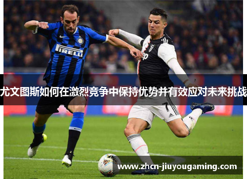 尤文图斯如何在激烈竞争中保持优势并有效应对未来挑战