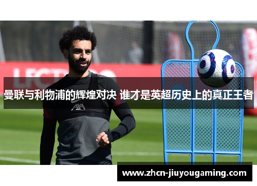 曼联与利物浦的辉煌对决 谁才是英超历史上的真正王者