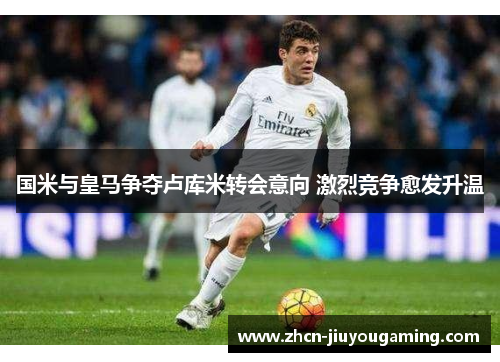 国米与皇马争夺卢库米转会意向 激烈竞争愈发升温