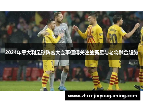 2024年意大利足球阵容大变革值得关注的新星与老将融合趋势